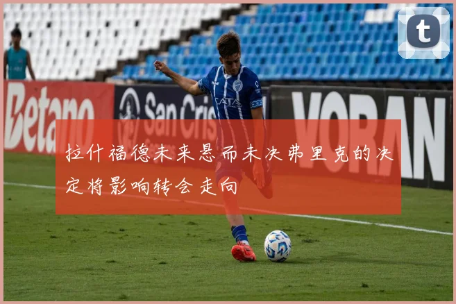 拉什福德未来悬而未决弗里克的决定将影响转会走向