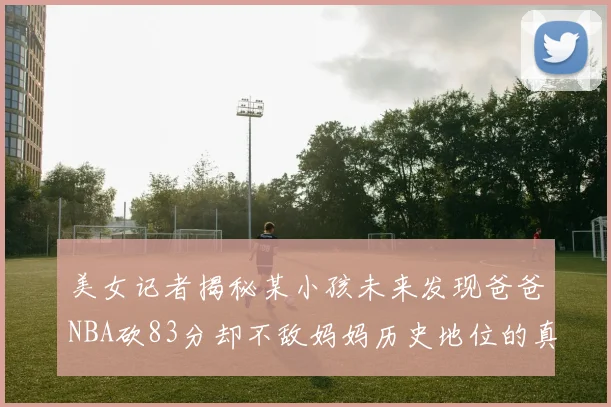 美女记者揭秘某小孩未来发现爸爸NBA砍83分却不敌妈妈历史地位的真相