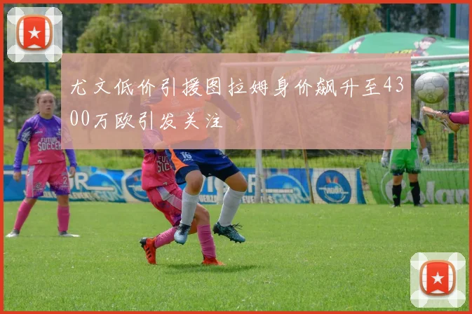 尤文低价引援图拉姆身价飙升至4300万欧引发关注