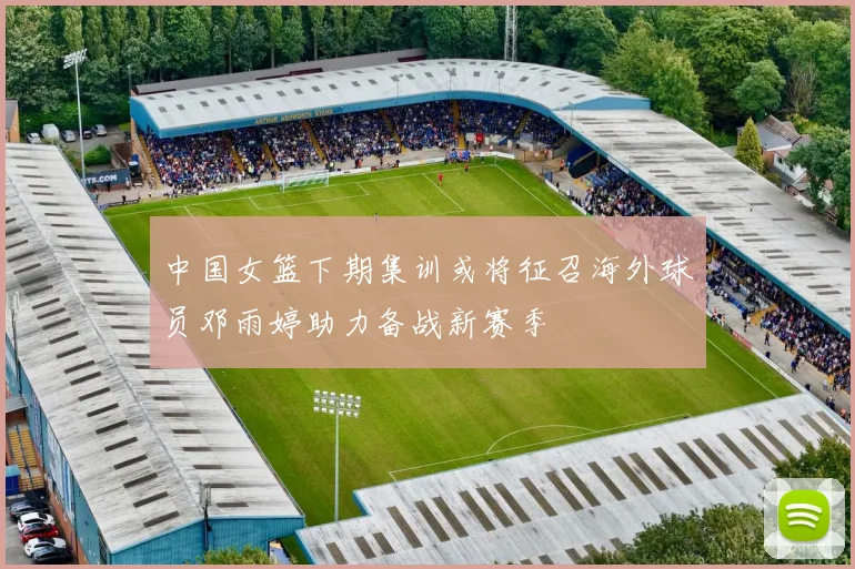中国女篮下期集训或将征召海外球员邓雨婷助力备战新赛季