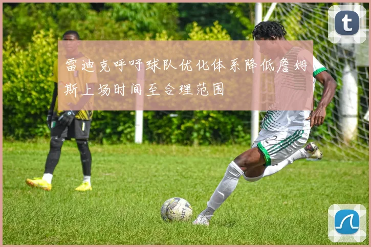 雷迪克呼吁球队优化体系降低詹姆斯上场时间至合理范围