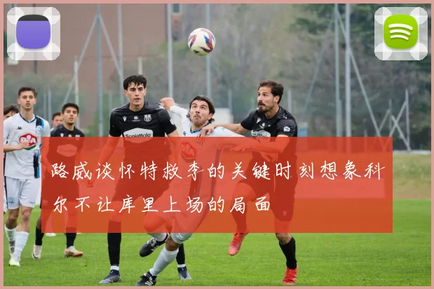 路威谈怀特救李的关键时刻想象科尔不让库里上场的局面