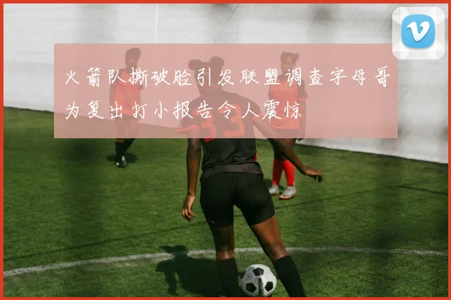 火箭队撕破脸引发联盟调查字母哥为复出打小报告令人震惊