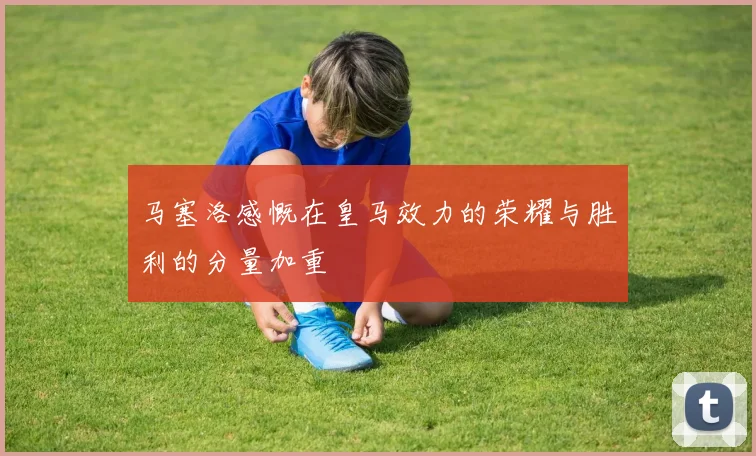 马塞洛感慨在皇马效力的荣耀与胜利的分量加重