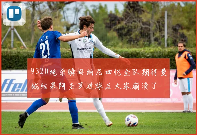 9320绝杀瞬间纳尼回忆全队期待曼城结果阿圭罗进球后大家崩溃了