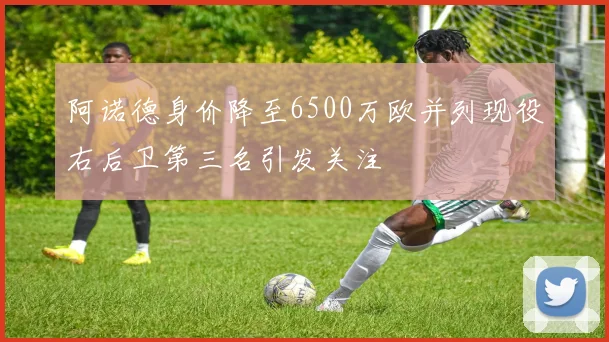 阿诺德身价降至6500万欧并列现役右后卫第三名引发关注