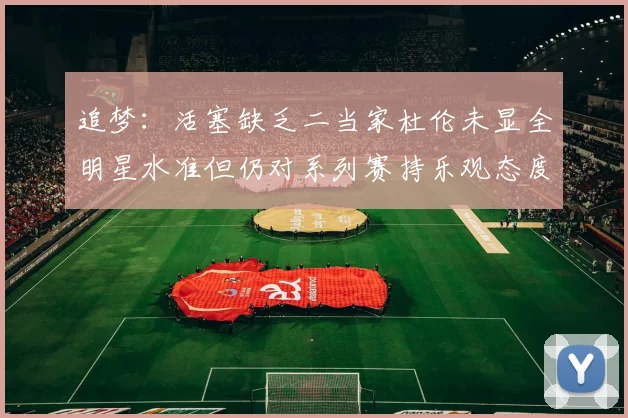 追梦：活塞缺乏二当家杜伦未显全明星水准但仍对系列赛持乐观态度