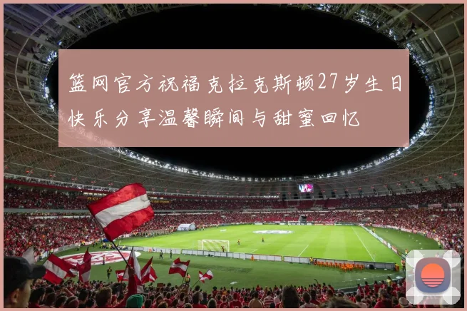 篮网官方祝福克拉克斯顿27岁生日快乐分享温馨瞬间与甜蜜回忆