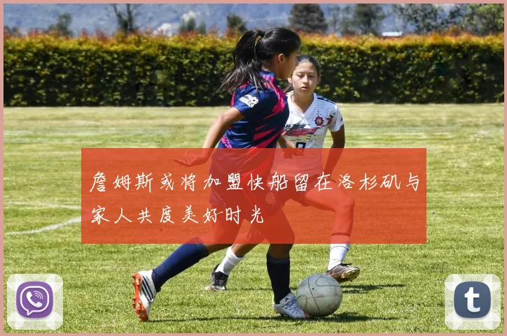 詹姆斯或将加盟快船留在洛杉矶与家人共度美好时光