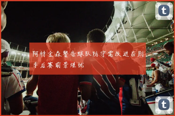 阿特金森警告球队防守需改进否则季后赛前景堪忧
