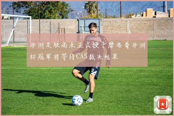 非洲足联尚未正式授予摩洛哥非洲杯冠军将等待CAS裁决结果