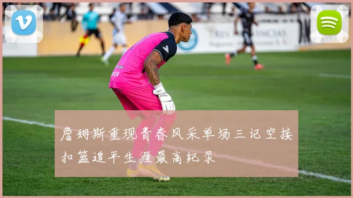 詹姆斯重现青春风采单场三记空接扣篮追平生涯最高纪录