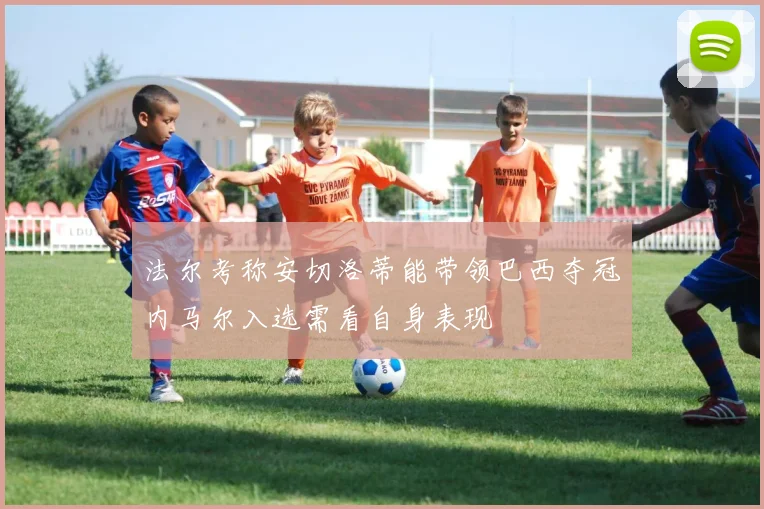 法尔考称安切洛蒂能带领巴西夺冠内马尔入选需看自身表现