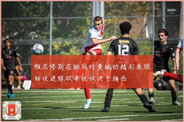 维尼修斯在欧冠对曼城的精彩表现助攻进球双丰收仅次于梅西