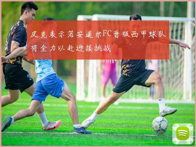 皮克表示若安道尔FC晋级西甲球队将全力以赴迎接挑战