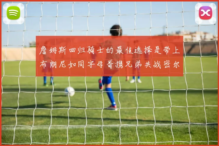 詹姆斯回归骑士的最佳选择是带上布朗尼如同字母哥携兄弟共战密尔沃基