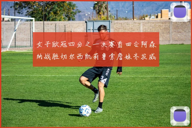 女子欧冠四分之一决赛首回合阿森纳战胜切尔西凯莉鲁索詹妹齐发威