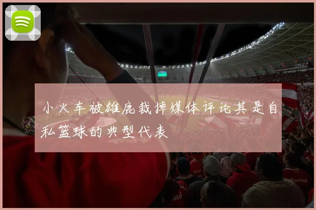 小火车被雄鹿裁掉媒体评论其是自私篮球的典型代表