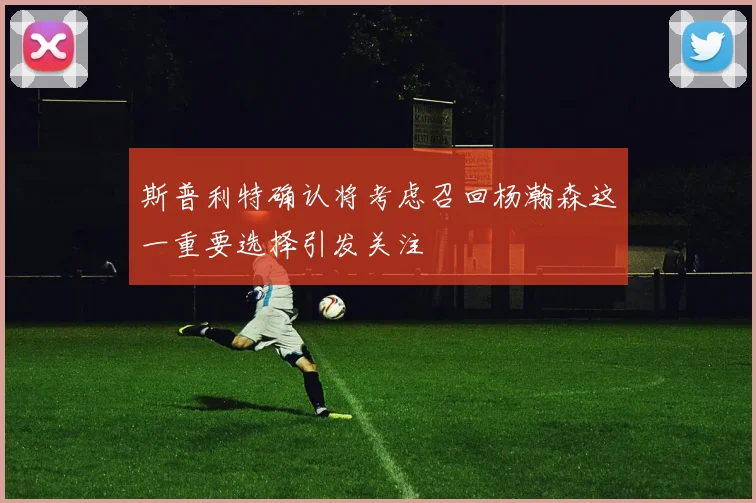 斯普利特确认将考虑召回杨瀚森这一重要选择引发关注