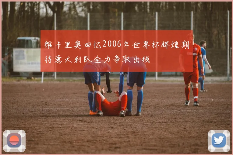 维卡里奥回忆2006年世界杯辉煌期待意大利队全力争取出线