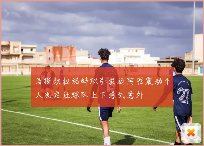 马斯切拉诺辞职引发迈阿密震动个人决定让球队上下感到意外