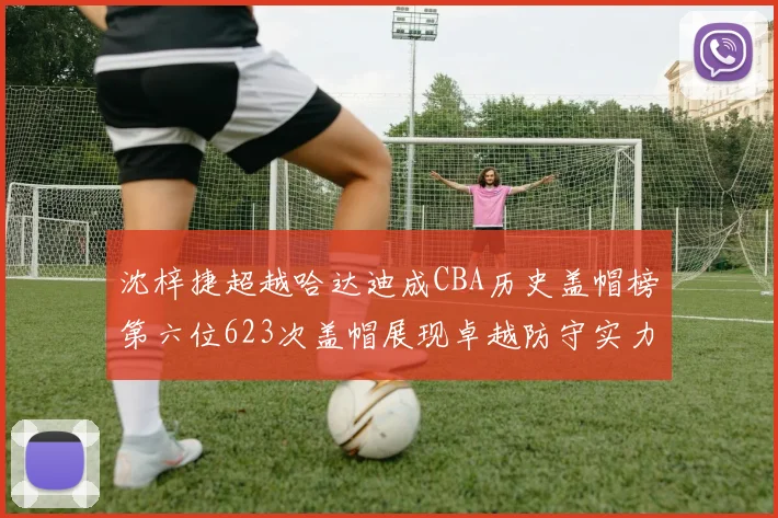 沈梓捷超越哈达迪成CBA历史盖帽榜第六位623次盖帽展现卓越防守实力